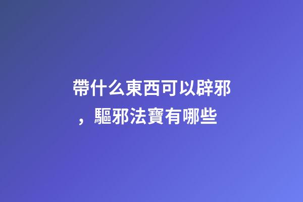 帶什么東西可以辟邪，驅邪法寶有哪些